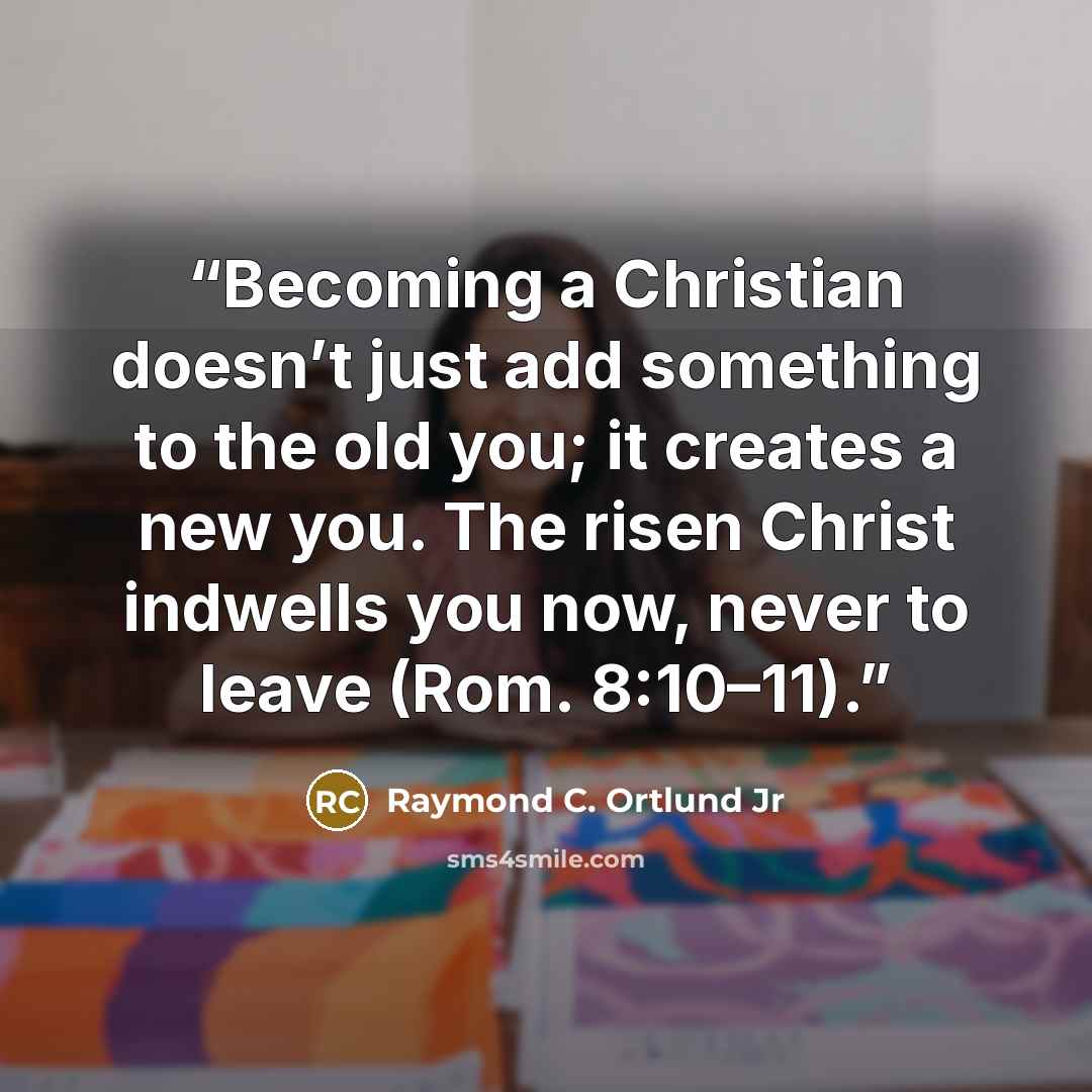 “Becoming a Christian doesn’t just add something to the old you; it creates a new you. The risen Christ indwells you now, never to leave (Rom. 8:10–11).” quote by Raymond C. Ortlund Jr