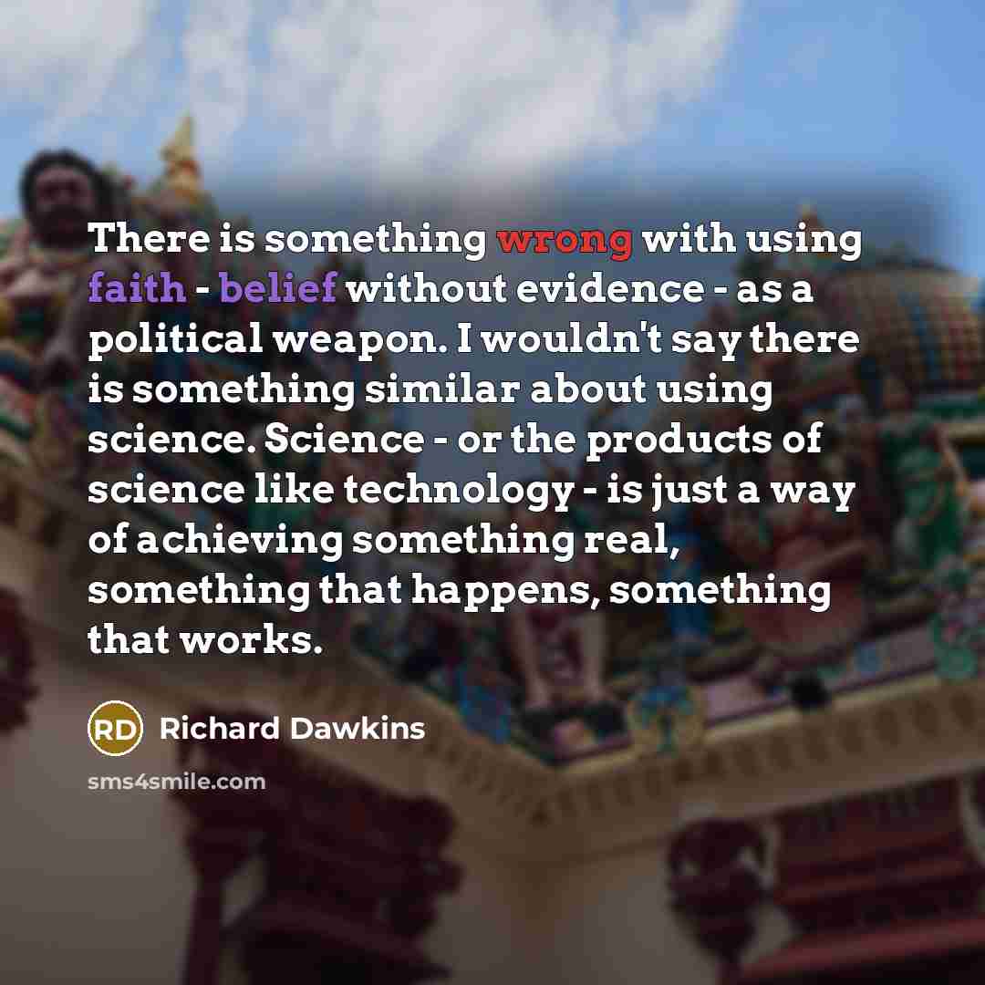 “There is something wrong with using faith - belief without evidence - as a political weapon. I wouldn't say there is something similar about using science. Science - or the products of science like technology - is just a way of achieving something real, something that happens, something that works.” quote by Richard Dawkins
