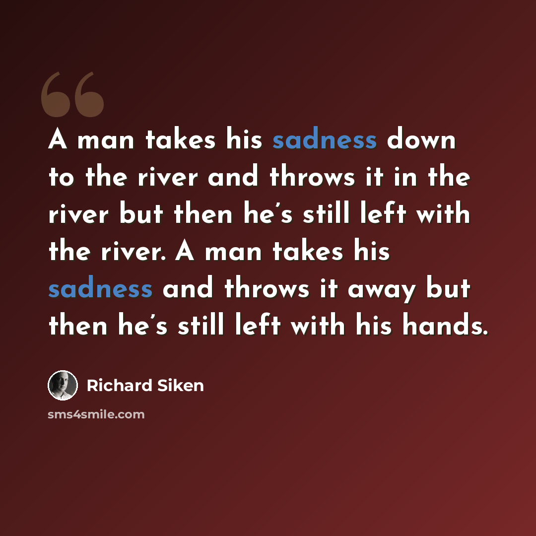 “A man takes his sadness down to the river and throws it in the river but then he’s still left with the river. A man takes his sadness and throws it away but then he’s still left with his hands.” quote by Richard Siken
