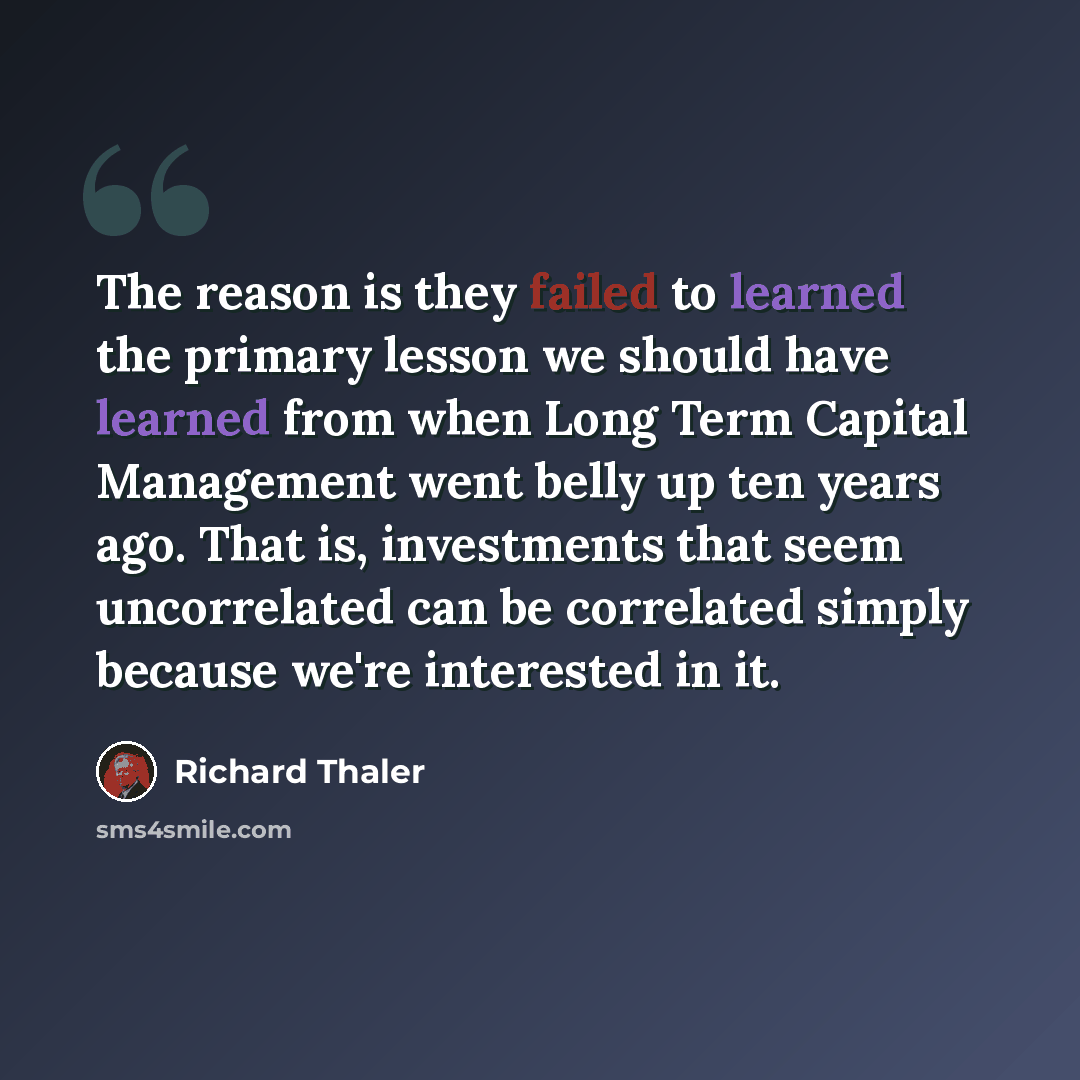 “The reason is they failed to learned the primary lesson we should have learned from when Long Term Capital Management went belly up ten years ago. That is, investments that seem uncorrelated can be correlated simply because we're interested in it.” quote by Richard Thaler