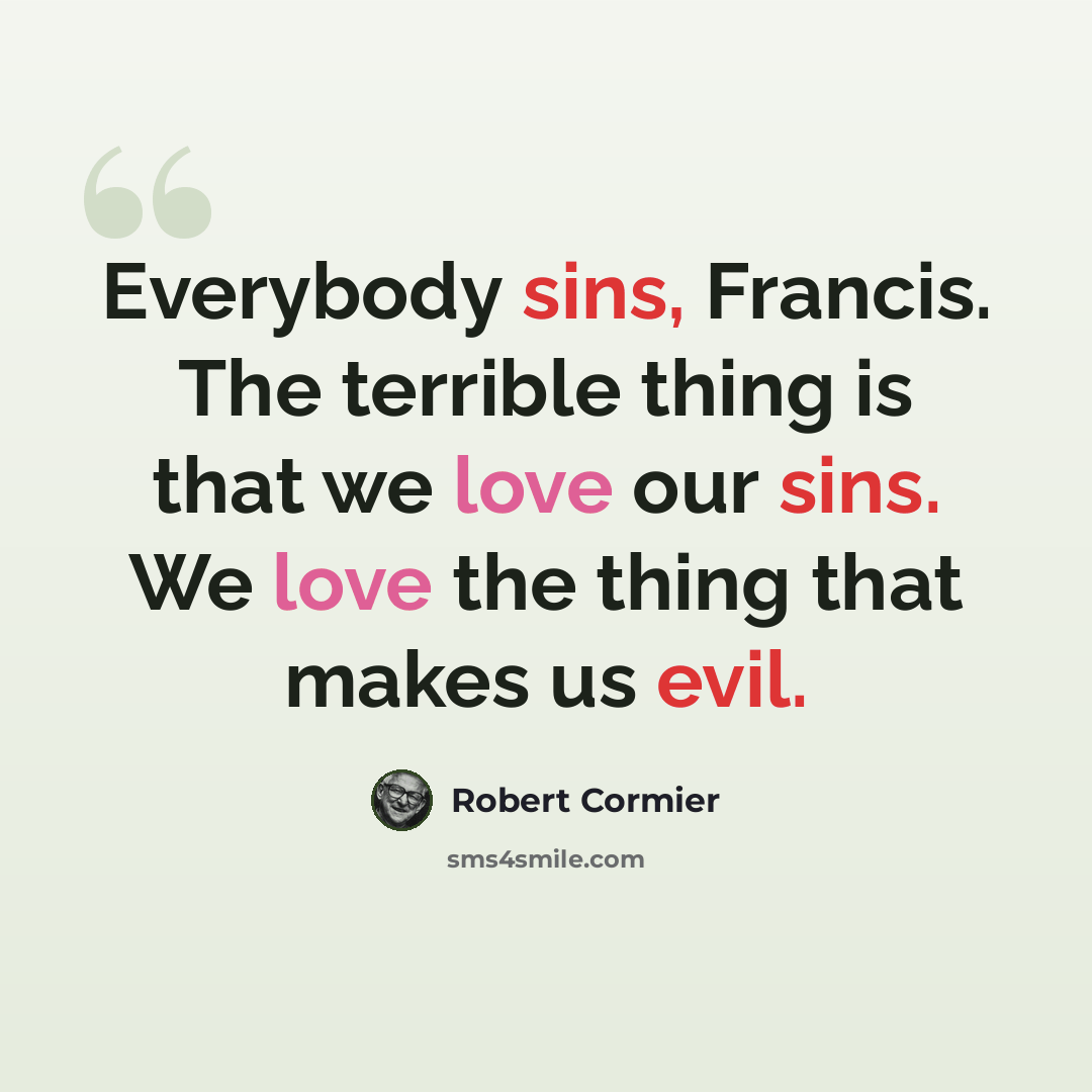 “Everybody sins, Francis. The terrible thing is that we love our sins. We love the thing that makes us evil.” quote by Robert Cormier