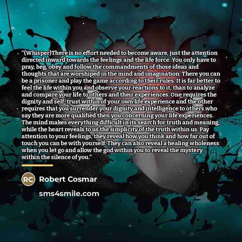 “(Whisper)There is no effort needed to become aware, just the attention directed inward towards the feelings and the life force. You only have to pray, beg, obey and follow the commandments of those ideas and thoughts that are worshiped in the mind and imagination. There you can be a prisoner and…” quote by Robert Cosmar