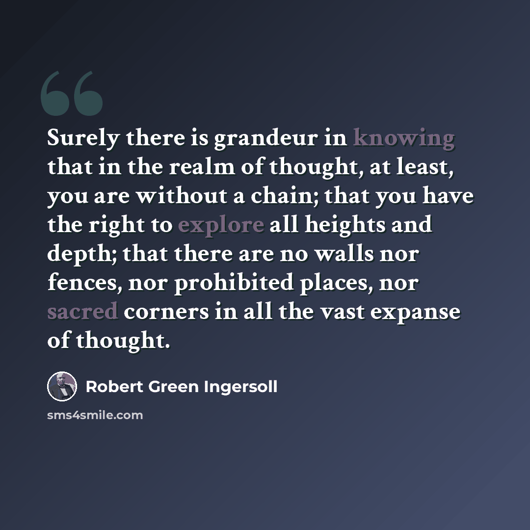 “Surely there is grandeur in knowing that in the realm of thought, at least, you are without a chain; that you have the right to explore all heights and depth; that there are no walls nor fences, nor prohibited places, nor sacred corners in all the vast expanse of thought.” quote by Robert Green Ingersoll