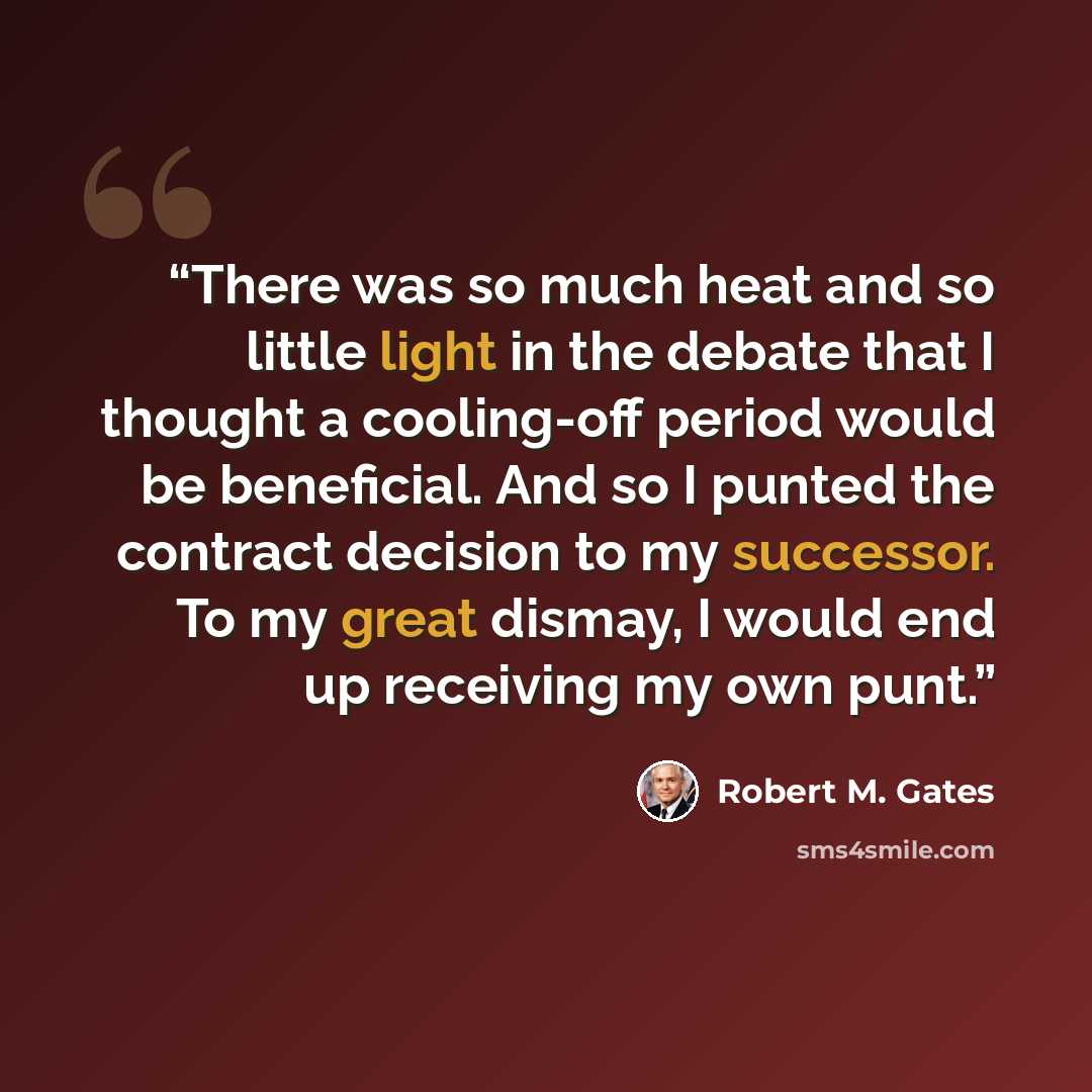 “There was so much heat and so little light in the debate that I thought a cooling-off period would be beneficial. And so I punted the contract decision to my successor. To my great dismay, I would end up receiving my own punt.” quote by Robert M. Gates