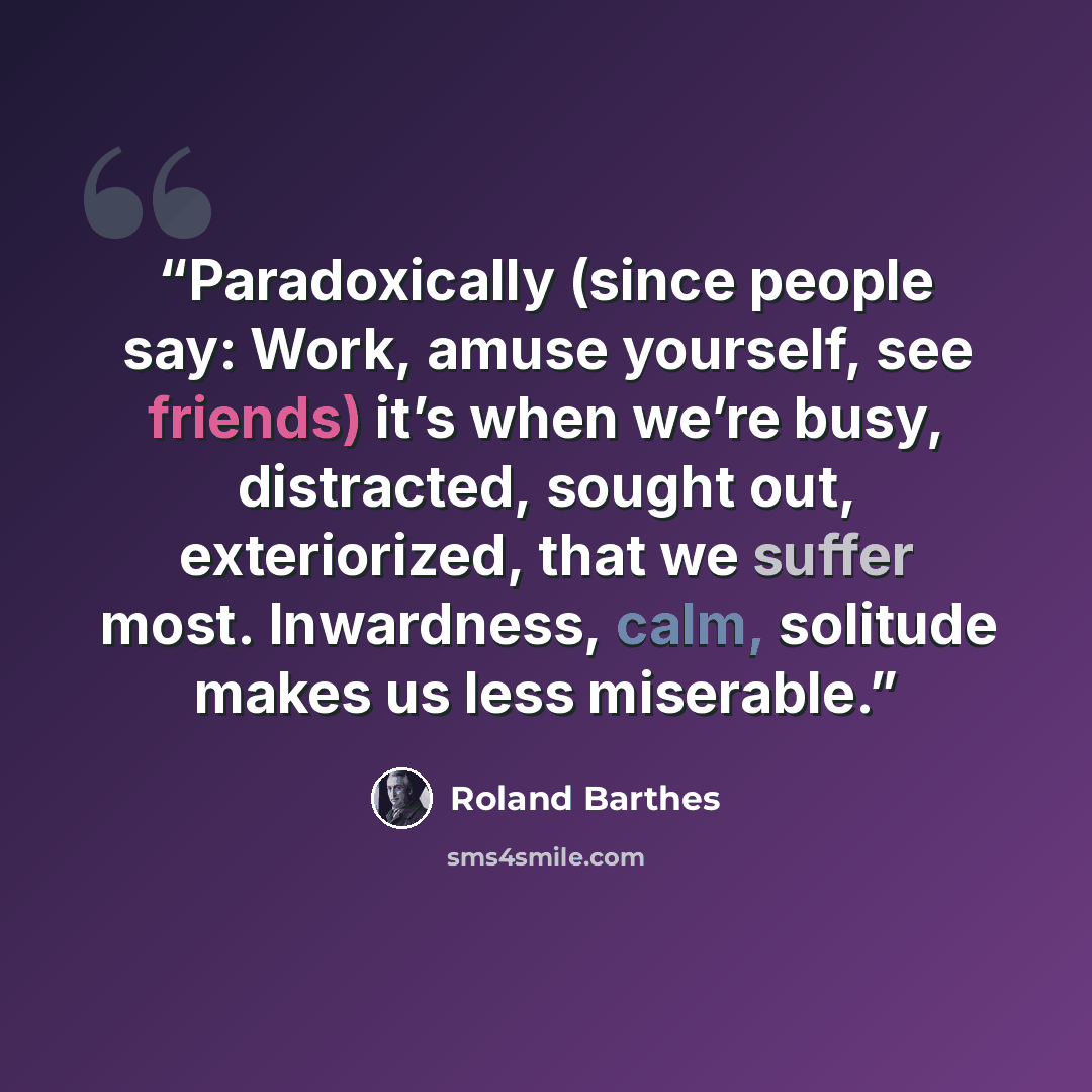 “Paradoxically (since people say: Work, amuse yourself, see friends) it’s when we’re busy, distracted, sought out, exteriorized, that we suffer most. Inwardness, calm, solitude makes us less miserable.” quote by Roland Barthes