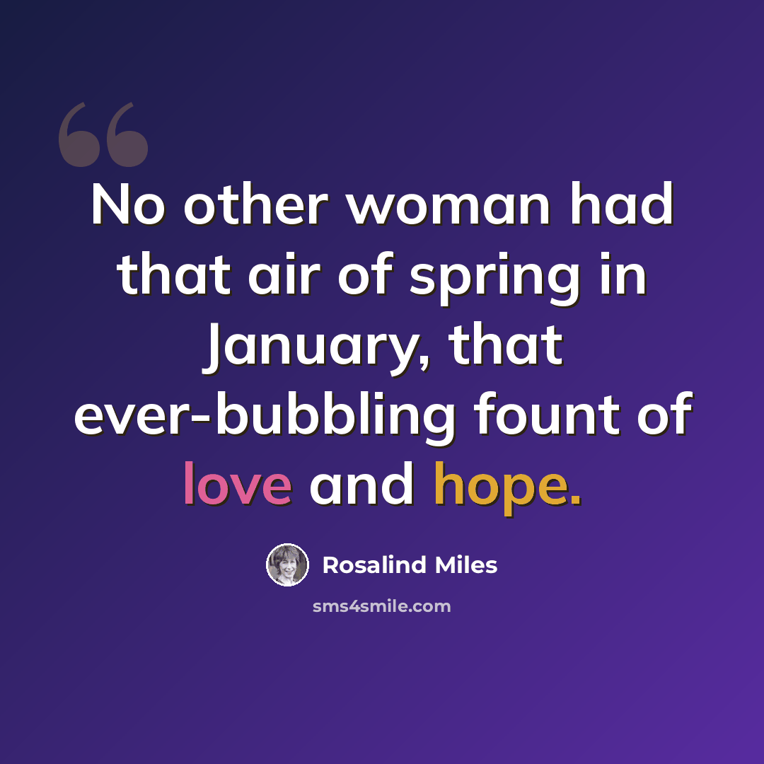 “No other woman had that air of spring in January, that ever-bubbling fount of love and hope.” quote by Rosalind Miles
