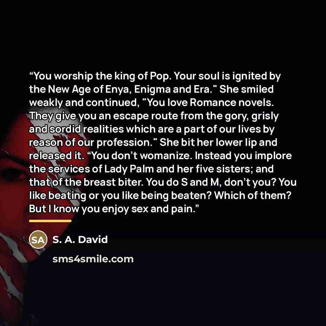 “You worship the king of Pop. Your soul is ignited by the New Age of Enya, Enigma and Era." She smiled weakly and continued, "You love Romance novels. They give you an escape route from the gory, grisly and sordid realities which are a part of our lives by reason of our profession." She bit her…” quote by S. A. David