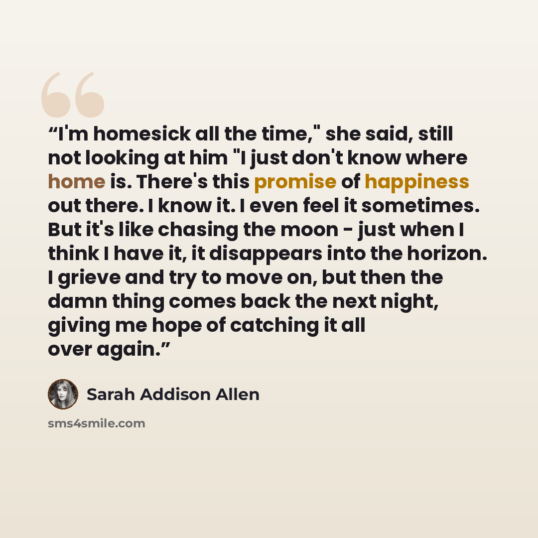 “I'm homesick all the time," she said, still not looking at him "I just don't know where home is. There's this promise of happiness out there. I know it. I even feel it sometimes. But it's like chasing the moon - just when I think I have it, it disappears into the horizon. I grieve and try to move…” quote by Sarah Addison Allen