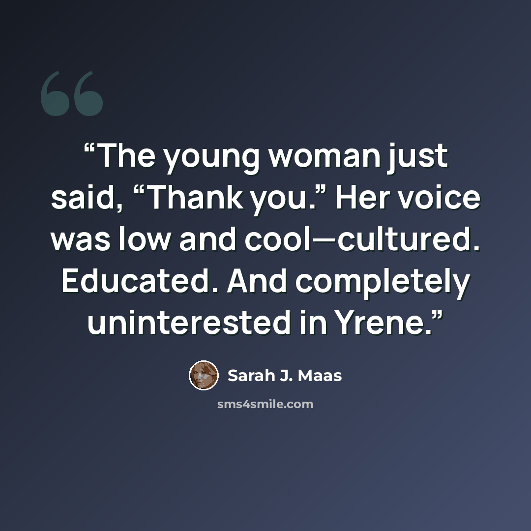 “The young woman just said, “Thank you.” Her voice was low and cool—cultured. Educated. And completely uninterested in Yrene.” quote by Sarah J. Maas