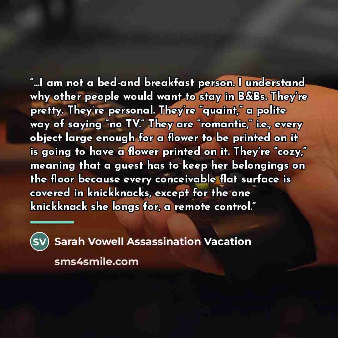 “...I am not a bed-and breakfast person. I understand why other people would want to stay in B&Bs. They’re pretty. They’re personal. They’re “quaint,” a polite way of saying “no TV.” They are “romantic,” i.e., every object large enough for a flower to be printed on it is going to have a flower…” quote by Sarah Vowell Assassination Vacation
