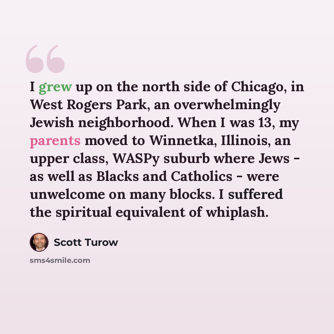 “I grew up on the north side of Chicago, in West Rogers Park, an overwhelmingly Jewish neighborhood. When I was 13, my parents moved to Winnetka, Illinois, an upper class, WASPy suburb where Jews - as well as Blacks and Catholics - were unwelcome on many blocks. I suffered the spiritual equivalent…” quote by Scott Turow