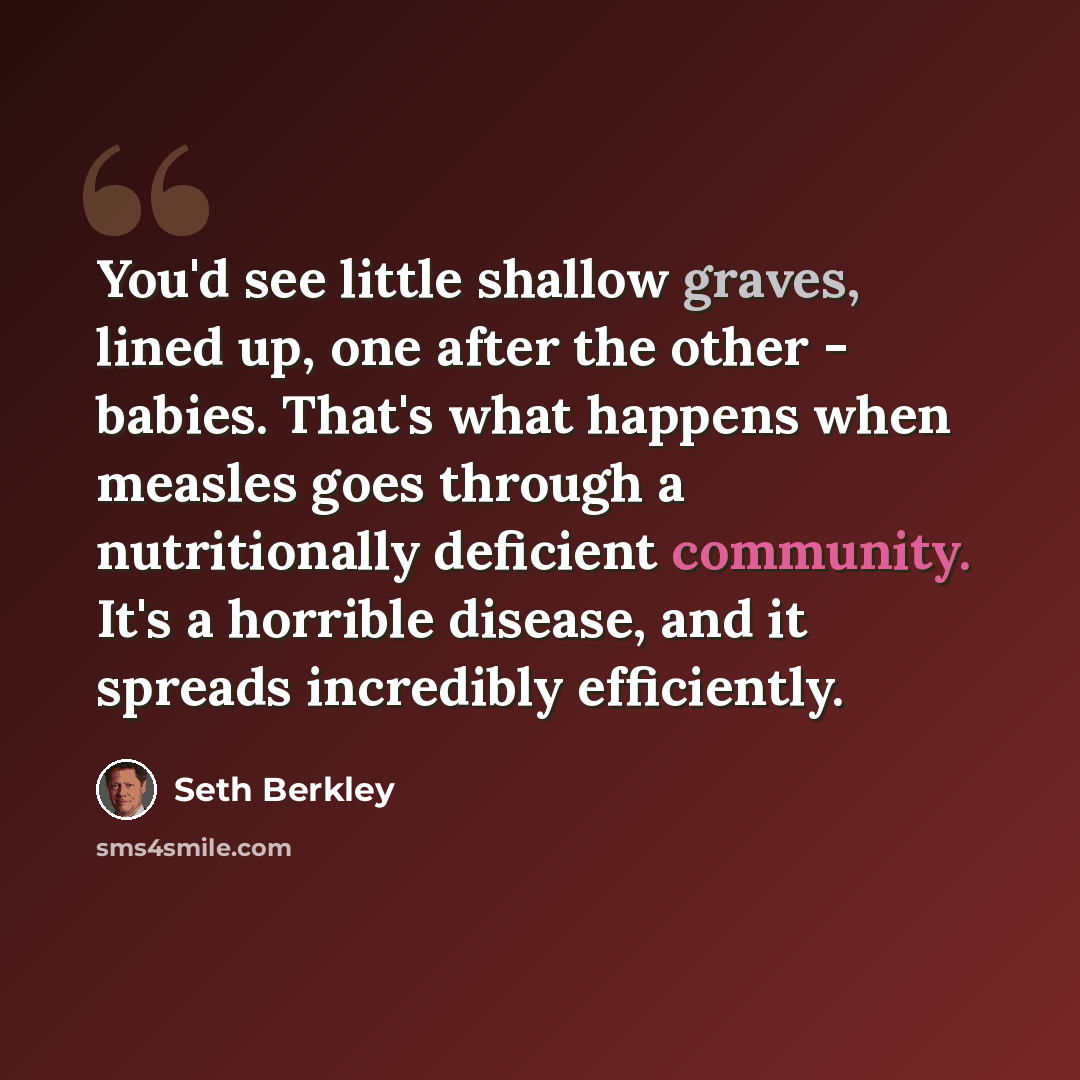 “You'd see little shallow graves, lined up, one after the other - babies. That's what happens when measles goes through a nutritionally deficient community. It's a horrible disease, and it spreads incredibly efficiently.” quote by Seth Berkley