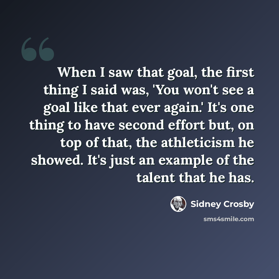 “When I saw that goal, the first thing I said was, 'You won't see a goal like that ever again.' It's one thing to have second effort but, on top of that, the athleticism he showed. It's just an example of the talent that he has.” quote by Sidney Crosby