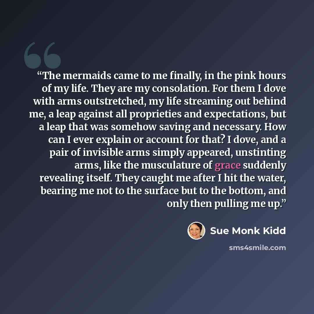 “The mermaids came to me finally, in the pink hours of my life. They are my consolation. For them I dove with arms outstretched, my life streaming out behind me, a leap against all proprieties and expectations, but a leap that was somehow saving and necessary. How can I ever explain or account for…” quote by Sue Monk Kidd