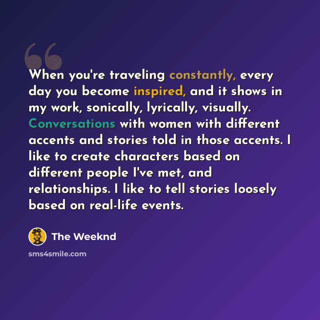 “When you're traveling constantly, every day you become inspired, and it shows in my work, sonically, lyrically, visually. Conversations with women with different accents and stories told in those accents. I like to create characters based on different people I've met, and relationships. I like to…” quote by The Weeknd