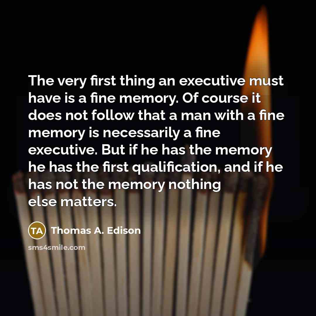 “The very first thing an executive must have is a fine memory. Of course it does not follow that a man with a fine memory is necessarily a fine executive. But if he has the memory he has the first qualification, and if he has not the memory nothing else matters.” quote by Thomas A. Edison