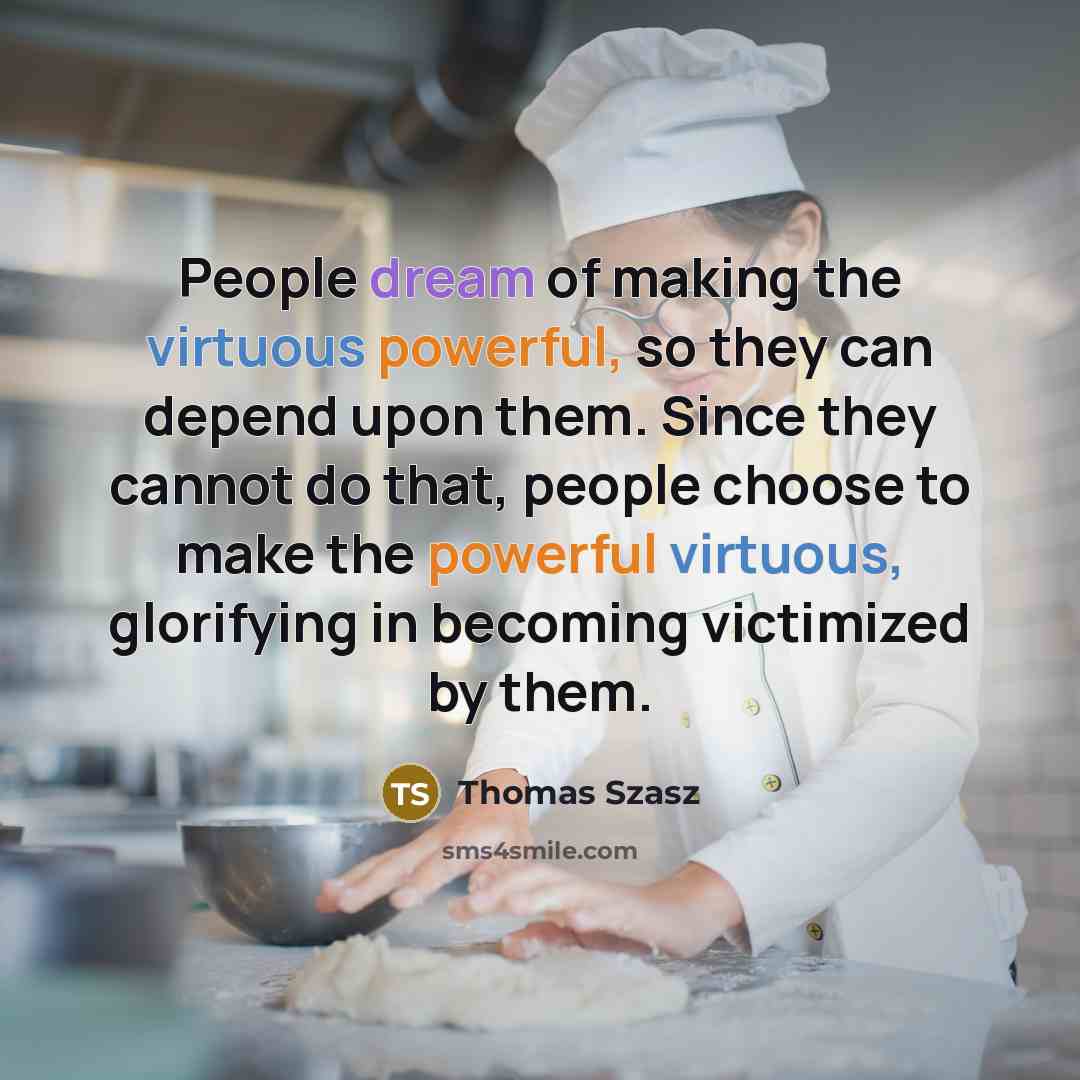 “People dream of making the virtuous powerful, so they can depend upon them. Since they cannot do that, people choose to make the powerful virtuous, glorifying in becoming victimized by them.” quote by Thomas Szasz