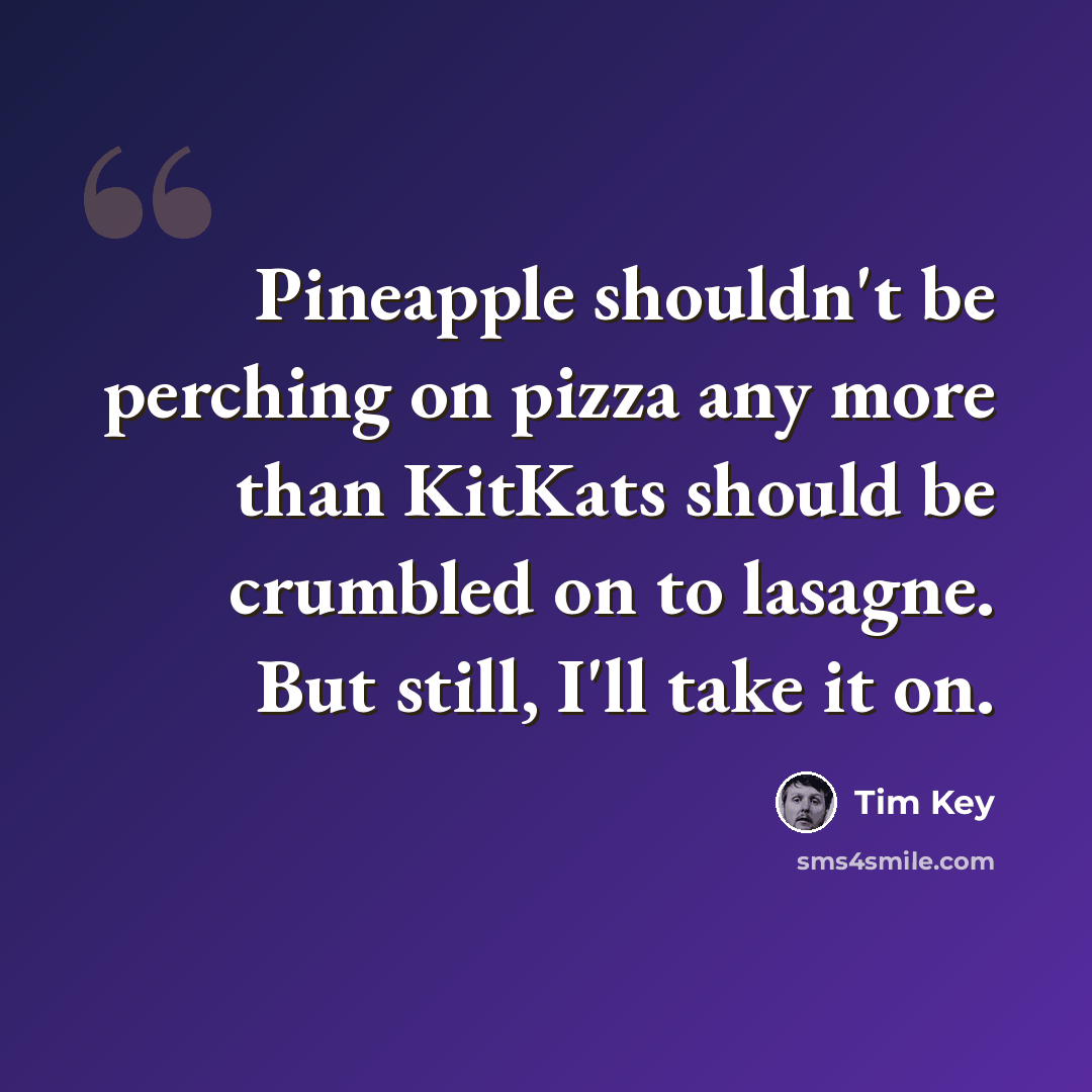 “Pineapple shouldn't be perching on pizza any more than KitKats should be crumbled on to lasagne. But still, I'll take it on.” quote by Tim Key
