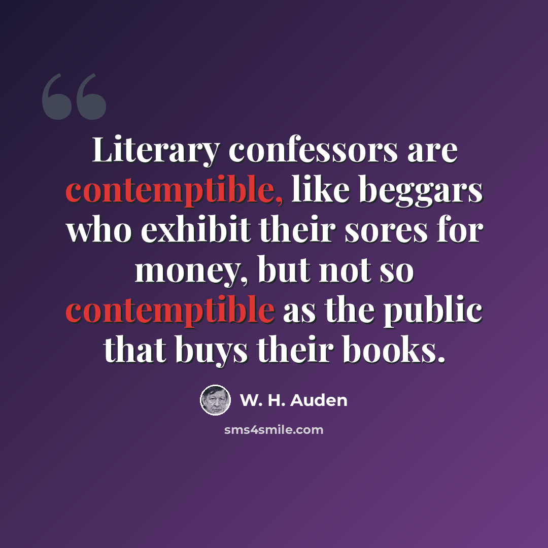 “Literary confessors are contemptible, like beggars who exhibit their sores for money, but not so contemptible as the public that buys their books.” quote by W. H. Auden
