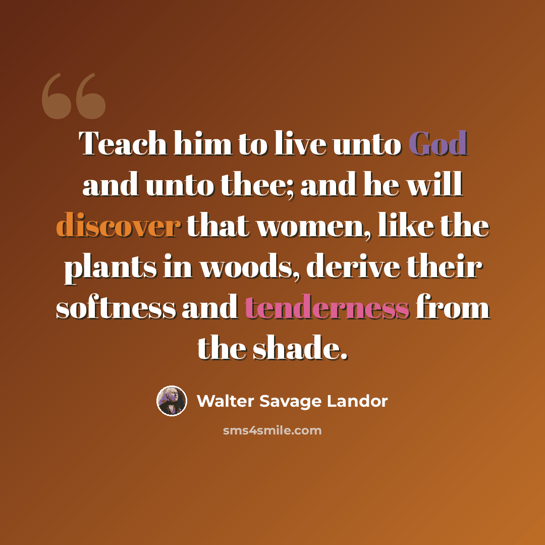 “Teach him to live unto God and unto thee; and he will discover that women, like the plants in woods, derive their softness and tenderness from the shade.” quote by Walter Savage Landor