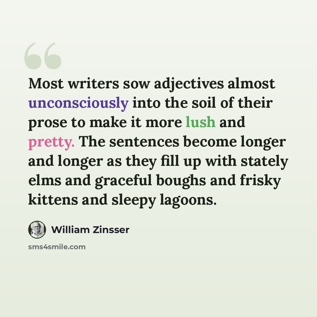 “Most writers sow adjectives almost unconsciously into the soil of their prose to make it more lush and pretty. The sentences become longer and longer as they fill up with stately elms and graceful boughs and frisky kittens and sleepy lagoons.” quote by William Zinsser