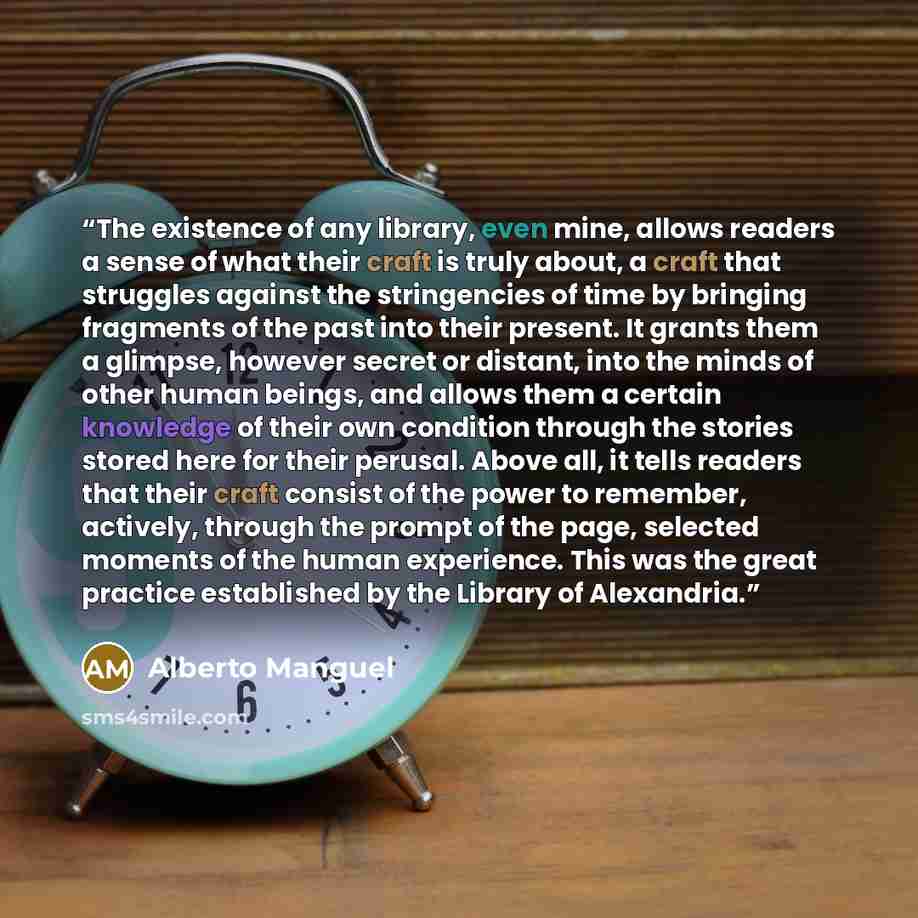 “The existence of any library, even mine, allows readers a sense of what their craft is truly about, a craft that struggles against the stringencies of time by bringing fragments of the past into their present. It grants them a glimpse, however secret or distant, into the minds of other human…” quote by Alberto Manguel
