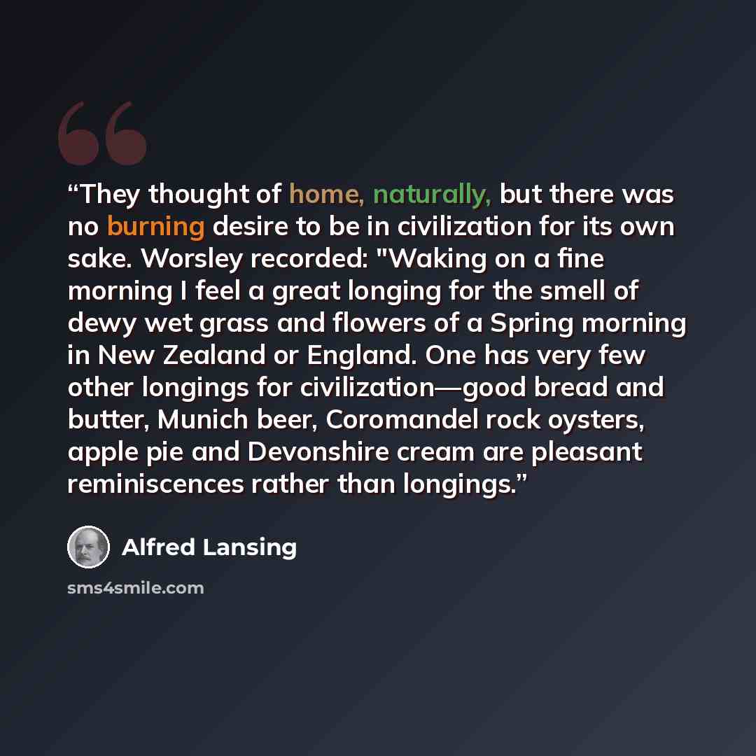 “They thought of home, naturally, but there was no burning desire to be in civilization for its own sake. Worsley recorded: "Waking on a fine morning I feel a great longing for the smell of dewy wet grass and flowers of a Spring morning in New Zealand or England. One has very few other longings for…” quote by Alfred Lansing