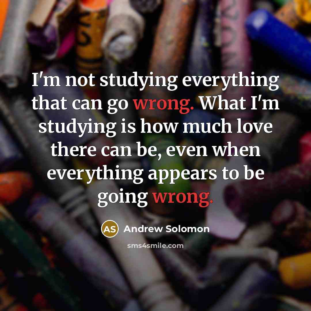 “I'm not studying everything that can go wrong. What I'm studying is how much love there can be, even when everything appears to be going wrong.” quote by Andrew Solomon