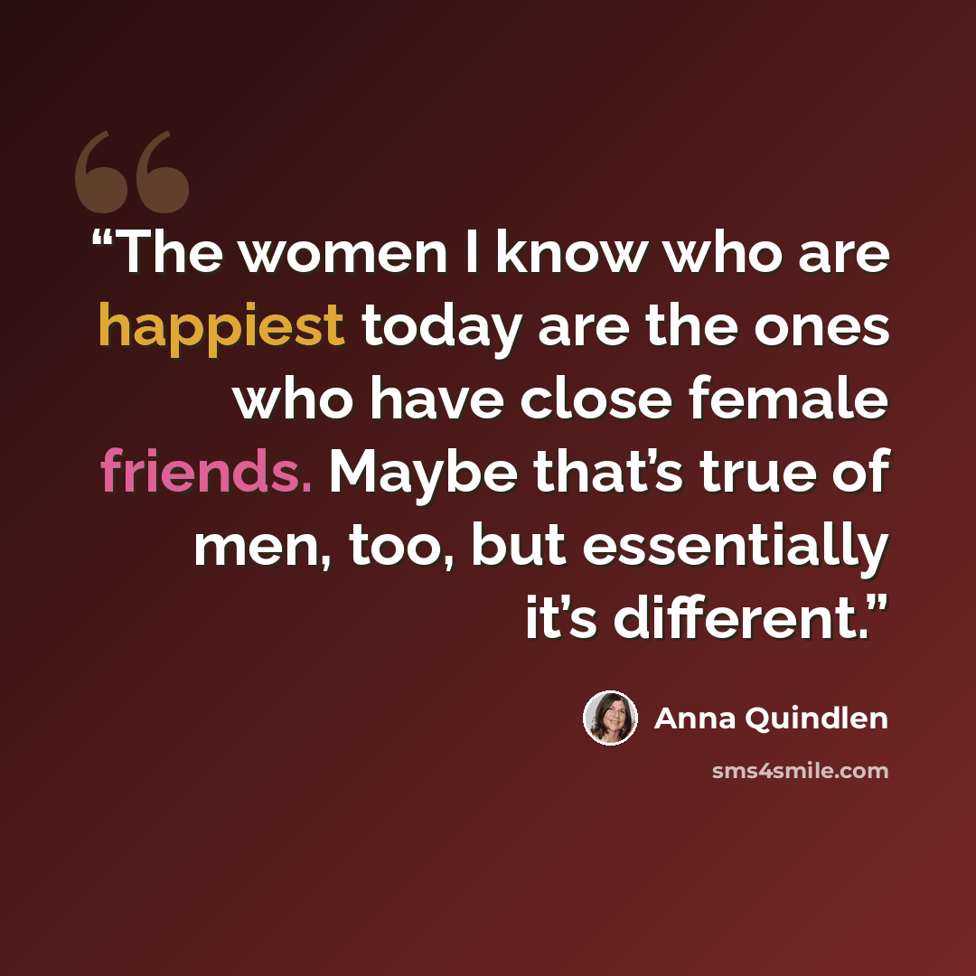 “The women I know who are happiest today are the ones who have close female friends. Maybe that’s true of men, too, but essentially it’s different.” quote by Anna Quindlen