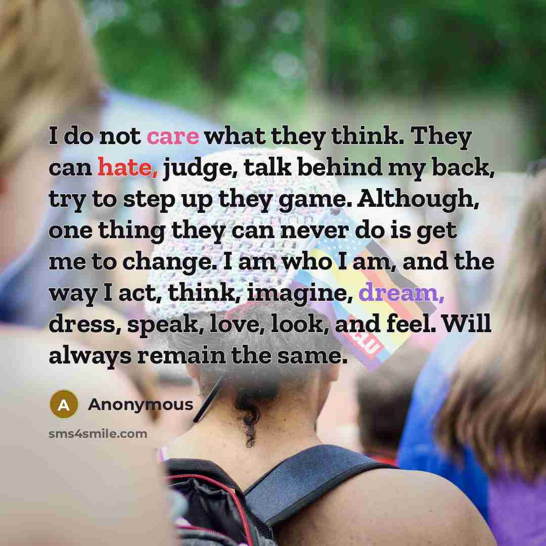 “I do not care what they think. They can hate, judge, talk behind my back, try to step up they game. Although, one thing they can never do is get me to change. I am who I am, and the way I act, think, imagine, dream, dress, speak, love, look, and feel. Will always remain the same.” quote by Anonymous