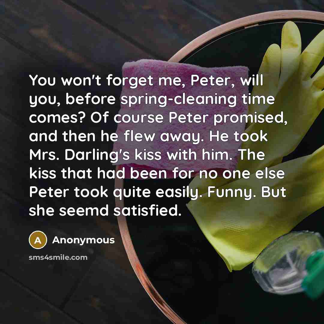“You won't forget me, Peter, will you, before spring-cleaning time comes? Of course Peter promised, and then he flew away. He took Mrs. Darling's kiss with him. The kiss that had been for no one else Peter took quite easily. Funny. But she seemd satisfied.” quote by Anonymous