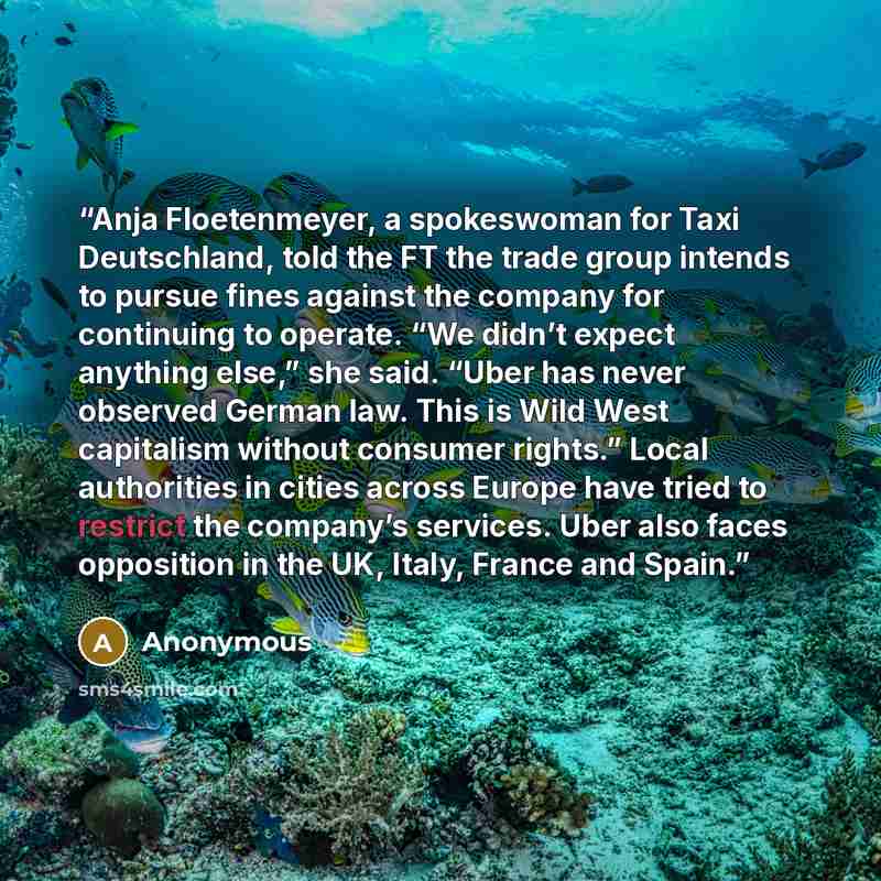 “Anja Floetenmeyer, a spokeswoman for Taxi Deutschland, told the FT the trade group intends to pursue fines against the company for continuing to operate. “We didn’t expect anything else,” she said. “Uber has never observed German law. This is Wild West capitalism without consumer rights.” Local…” quote by Anonymous