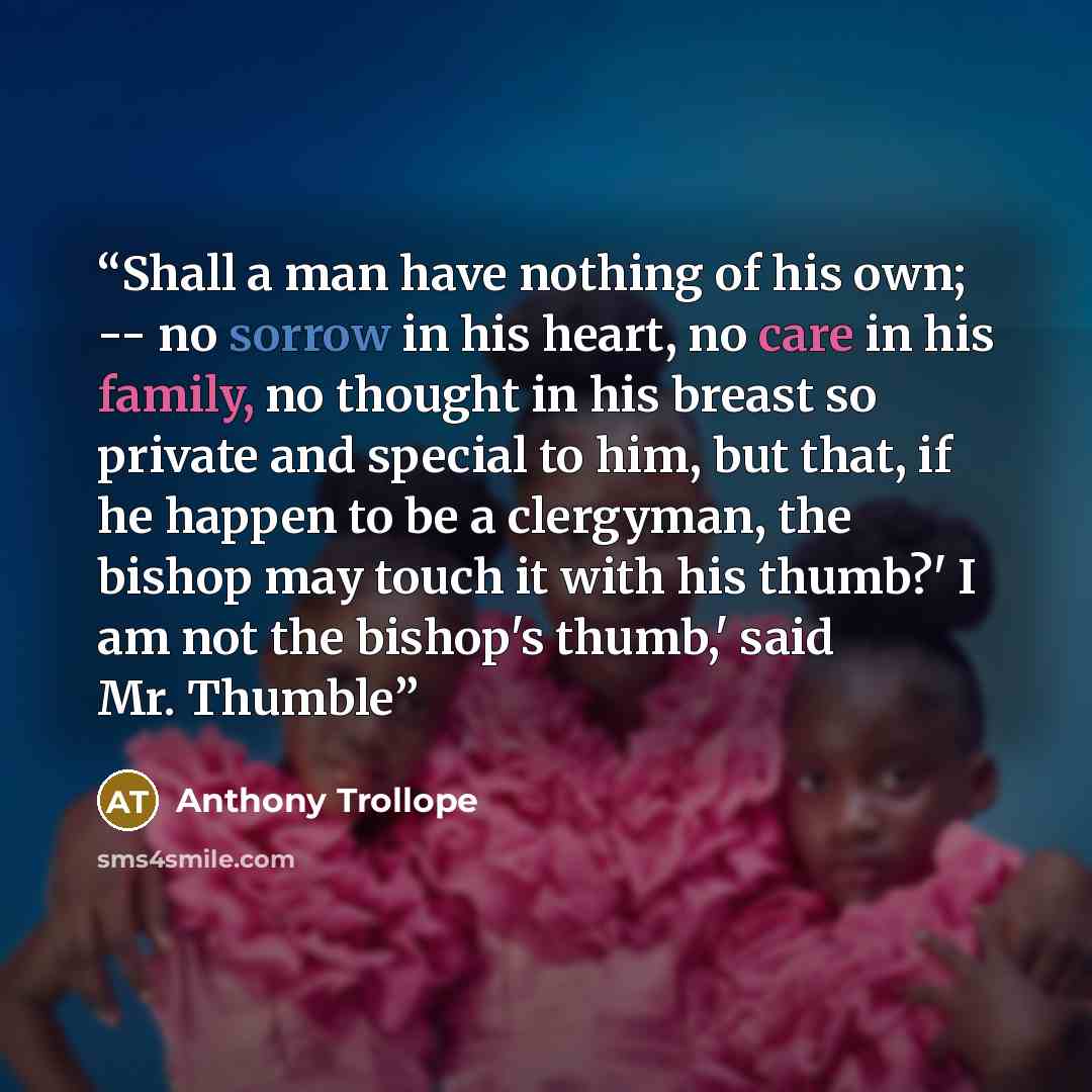 “Shall a man have nothing of his own; -- no sorrow in his heart, no care in his family, no thought in his breast so private and special to him, but that, if he happen to be a clergyman, the bishop may touch it with his thumb?' I am not the bishop's thumb,' said Mr. Thumble” quote by Anthony Trollope