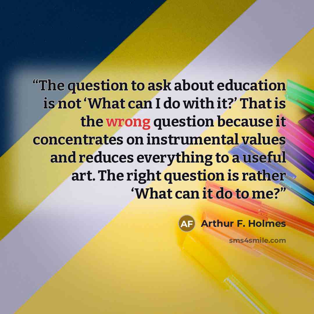 “The question to ask about education is not ‘What can I do with it?’ That is the wrong question because it concentrates on instrumental values and reduces everything to a useful art. The right question is rather ‘What can it do to me?” quote by Arthur F. Holmes