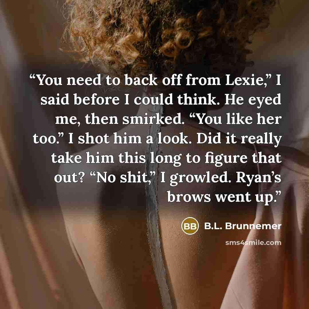 “You need to back off from Lexie,” I said before I could think. He eyed me, then smirked. “You like her too.” I shot him a look. Did it really take him this long to figure that out? “No shit,” I growled. Ryan’s brows went up.” quote by B.L. Brunnemer