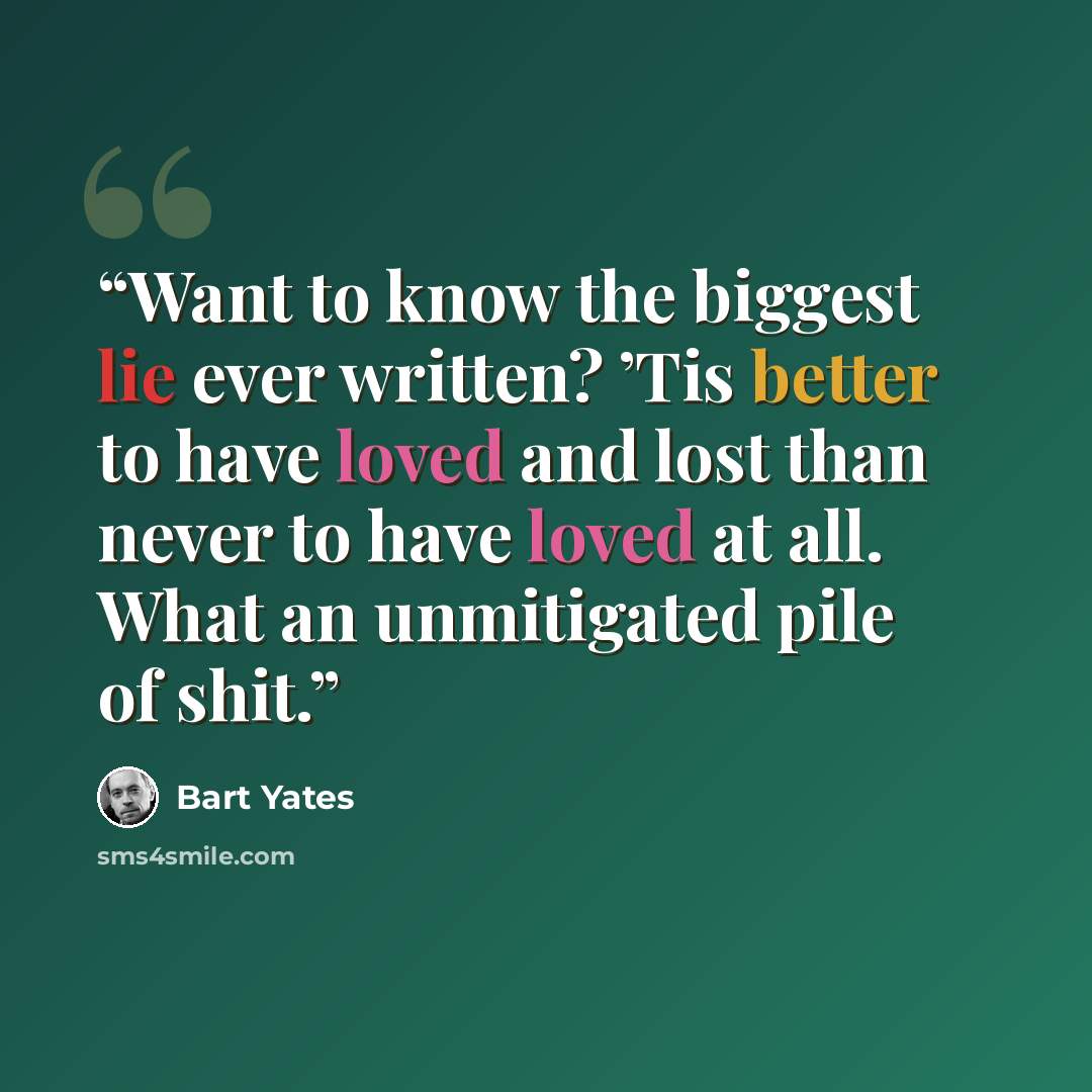 “Want to know the biggest lie ever written? ’Tis better to have loved and lost than never to have loved at all. What an unmitigated pile of shit.” quote by Bart Yates