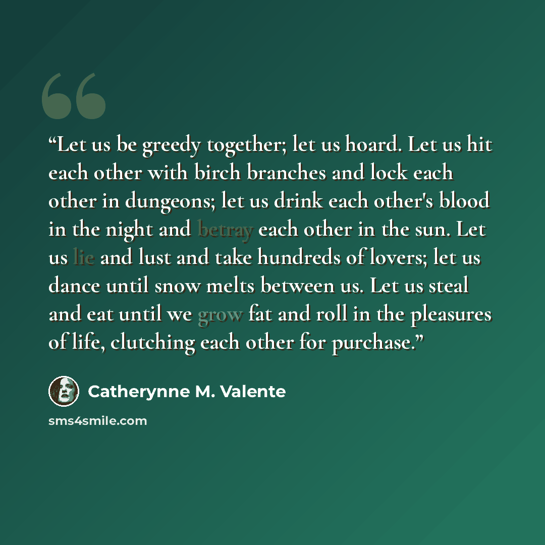 “Let us be greedy together; let us hoard. Let us hit each other with birch branches and lock each other in dungeons; let us drink each other's blood in the night and betray each other in the sun. Let us lie and lust and take hundreds of lovers; let us dance until snow melts between us. Let us steal…” quote by Catherynne M. Valente