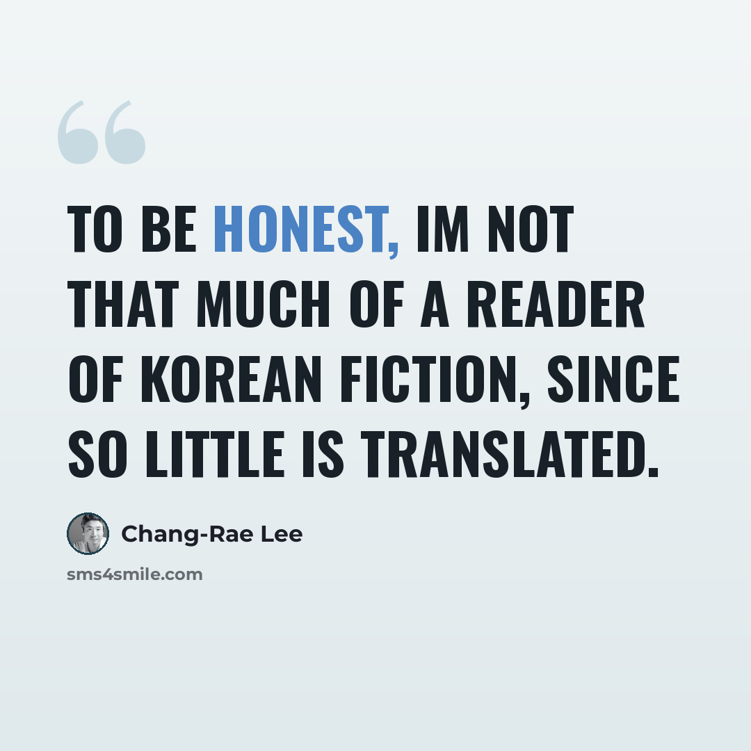 “To be honest, Im not that much of a reader of Korean fiction, since so little is translated.” quote by Chang-Rae Lee