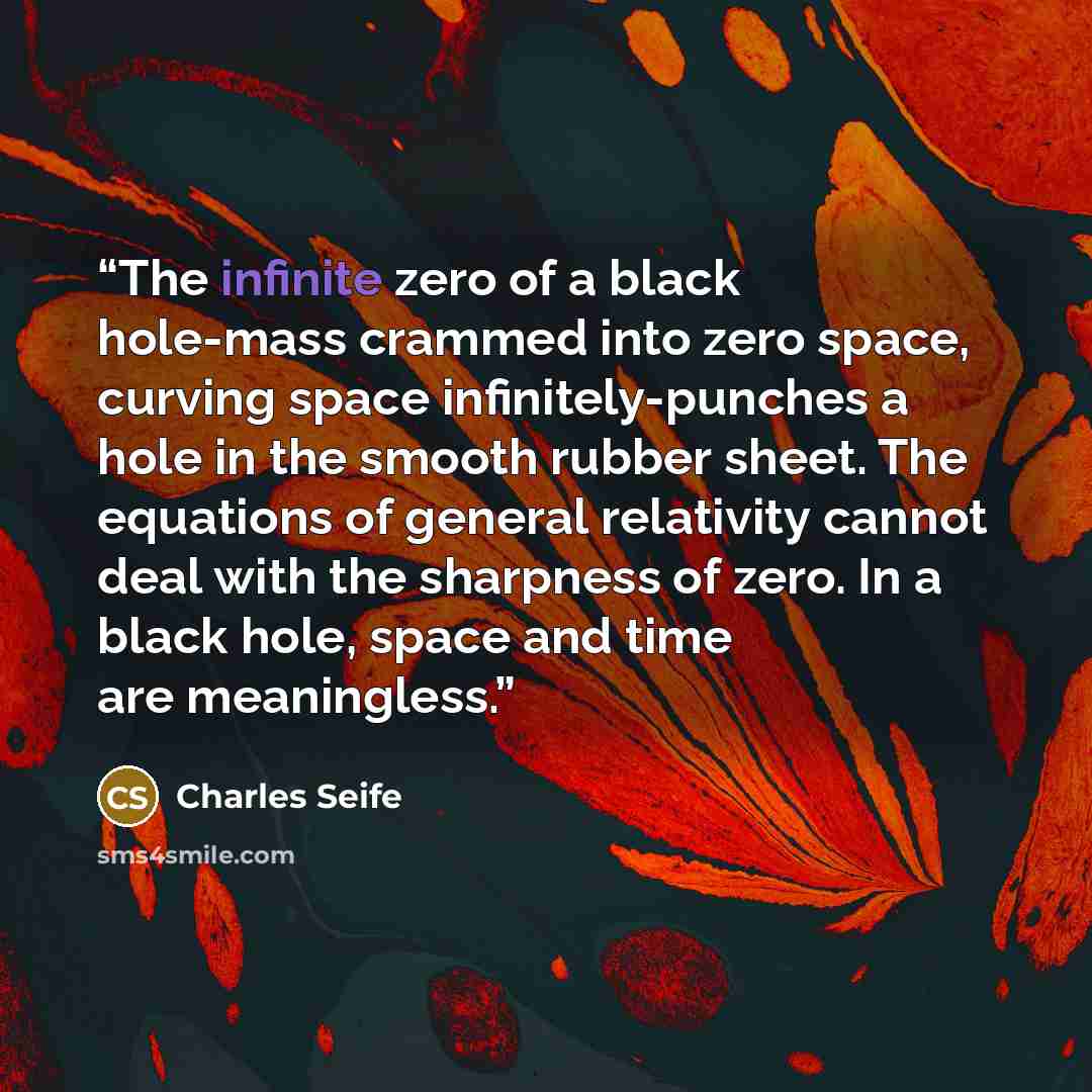 “The infinite zero of a black hole-mass crammed into zero space, curving space infinitely-punches a hole in the smooth rubber sheet. The equations of general relativity cannot deal with the sharpness of zero. In a black hole, space and time are meaningless.” quote by Charles Seife