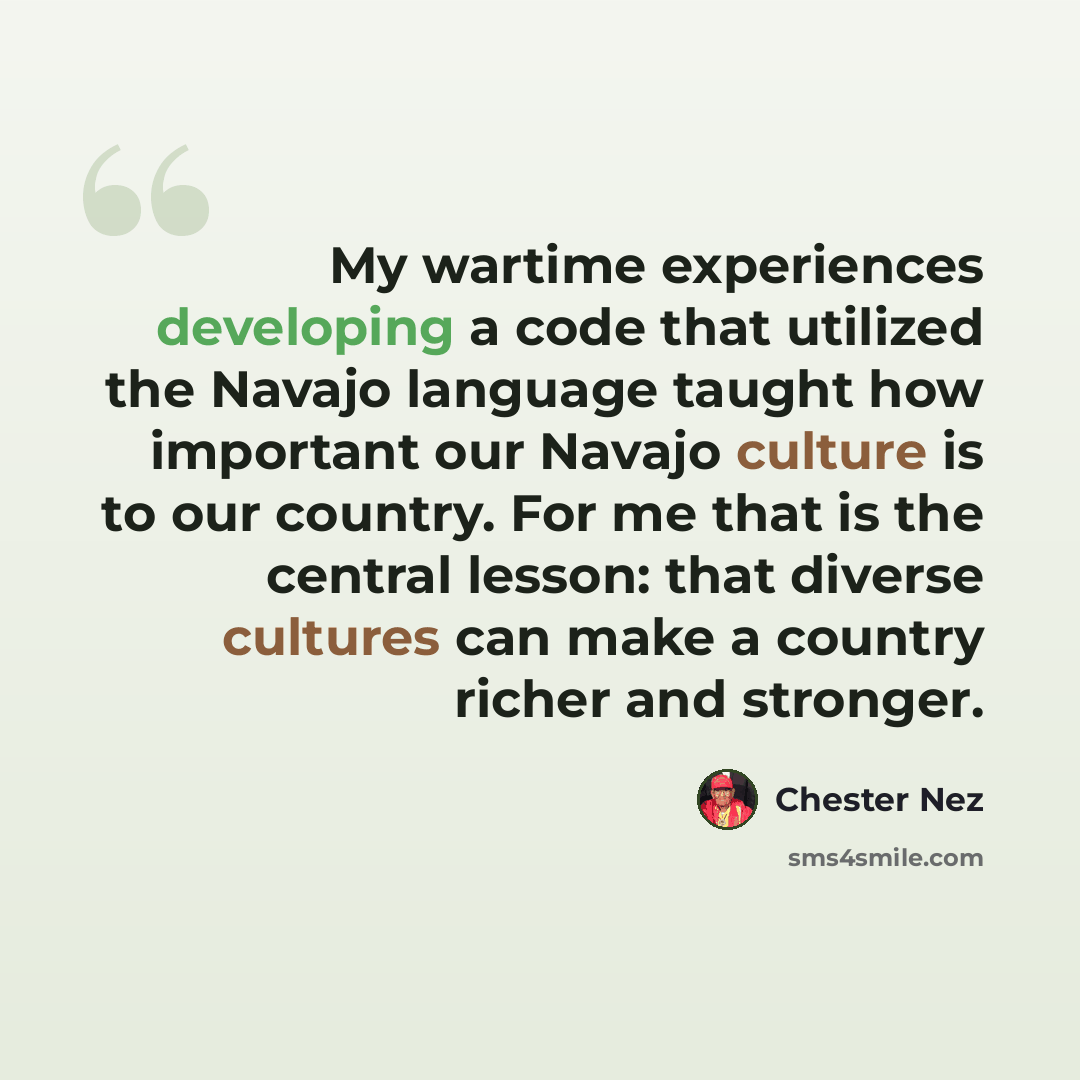 “My wartime experiences developing a code that utilized the Navajo language taught how important our Navajo culture is to our country. For me that is the central lesson: that diverse cultures can make a country richer and stronger.” quote by Chester Nez