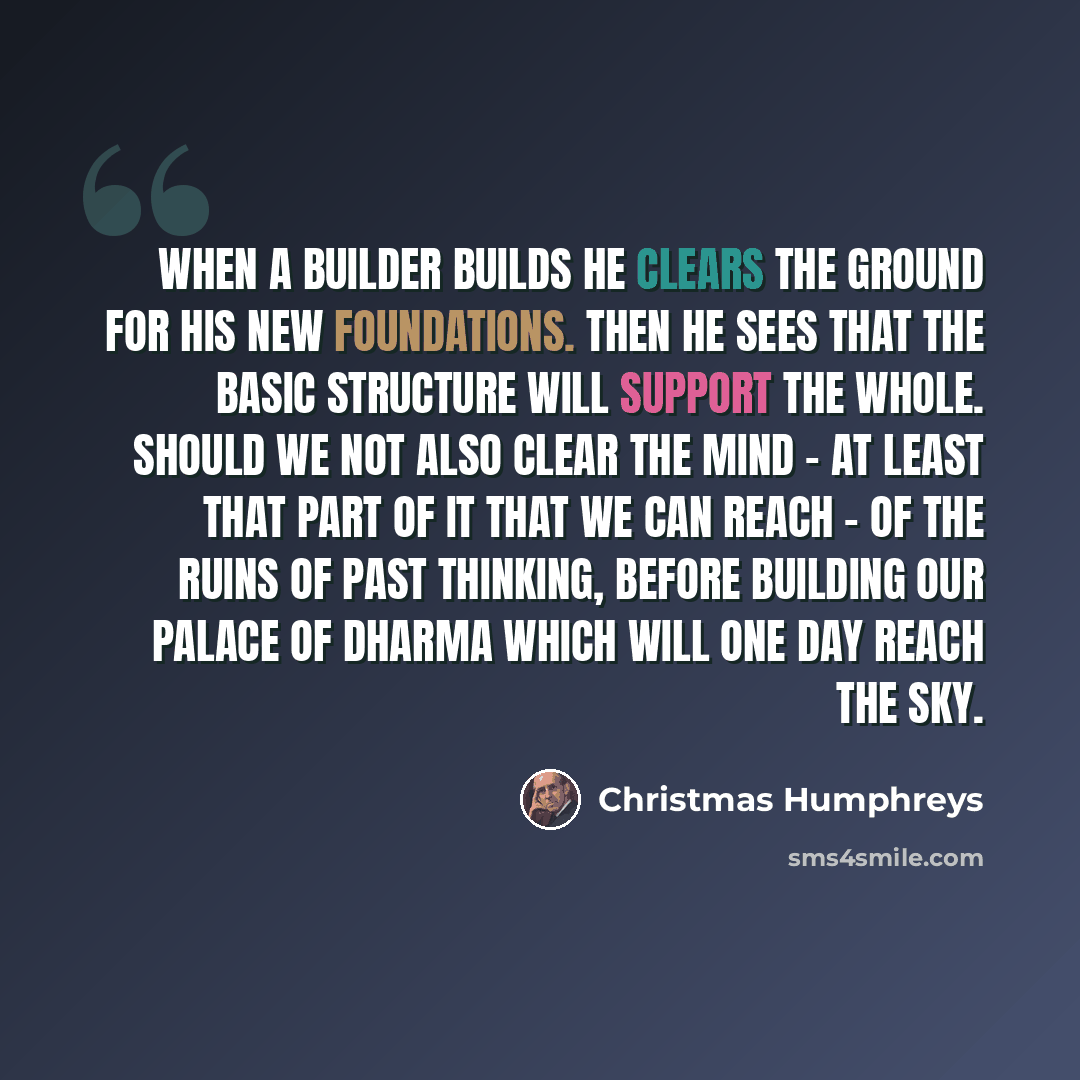“When a builder builds he clears the ground for his new foundations. Then he sees that the basic structure will support the whole. Should we not also clear the mind - at least that part of it that we can reach - of the ruins of past thinking, before building our palace of dharma which will one day…” quote by Christmas Humphreys