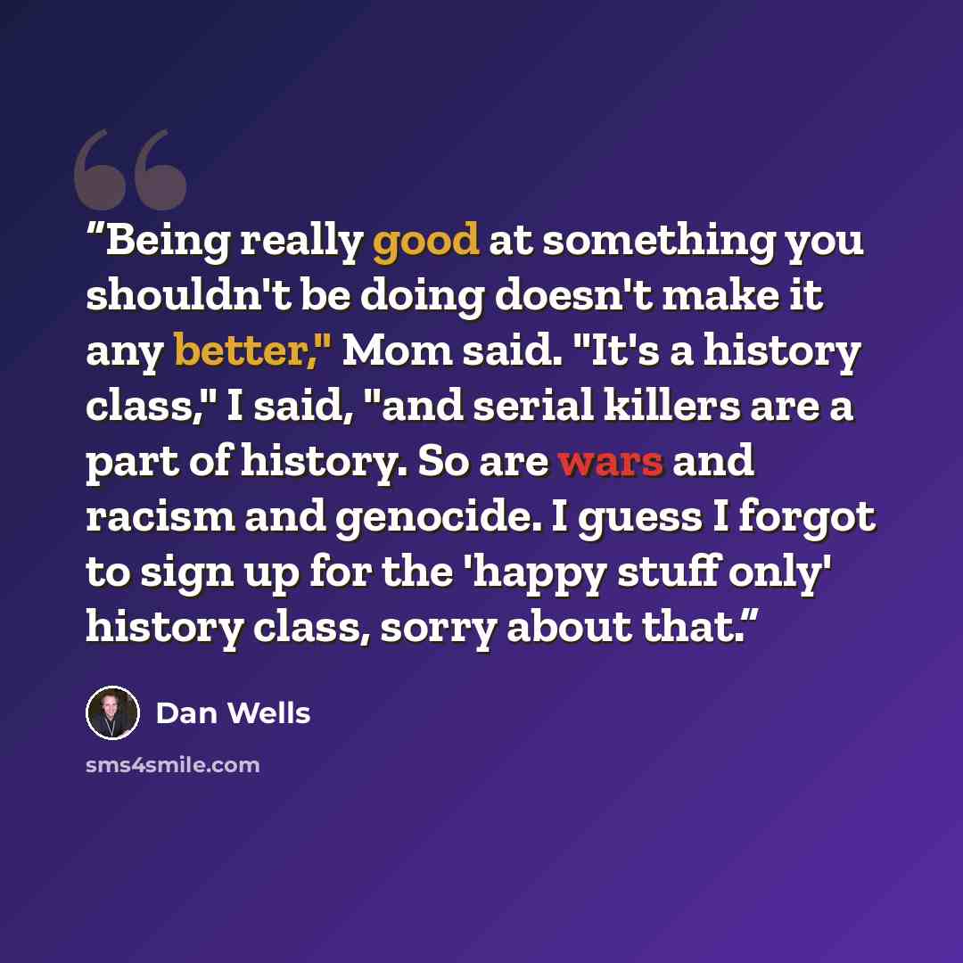 “Being really good at something you shouldn't be doing doesn't make it any better," Mom said. "It's a history class," I said, "and serial killers are a part of history. So are wars and racism and genocide. I guess I forgot to sign up for the 'happy stuff only' history class, sorry about that.” quote by Dan Wells