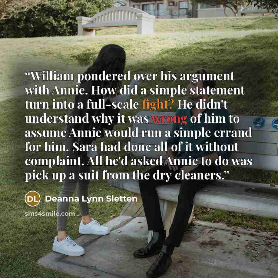 “William pondered over his argument with Annie. How did a simple statement turn into a full-scale fight? He didn't understand why it was wrong of him to assume Annie would run a simple errand for him. Sara had done all of it without complaint. All he'd asked Annie to do was pick up a suit from the…” quote by Deanna Lynn Sletten
