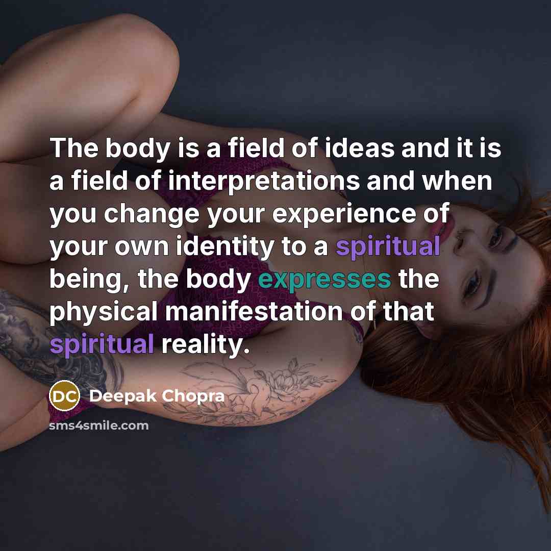 “The body is a field of ideas and it is a field of interpretations and when you change your experience of your own identity to a spiritual being, the body expresses the physical manifestation of that spiritual reality.” quote by Deepak Chopra