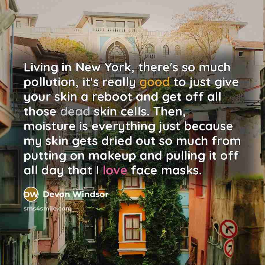 “Living in New York, there's so much pollution, it's really good to just give your skin a reboot and get off all those dead skin cells. Then, moisture is everything just because my skin gets dried out so much from putting on makeup and pulling it off all day that I love face masks.” quote by Devon Windsor