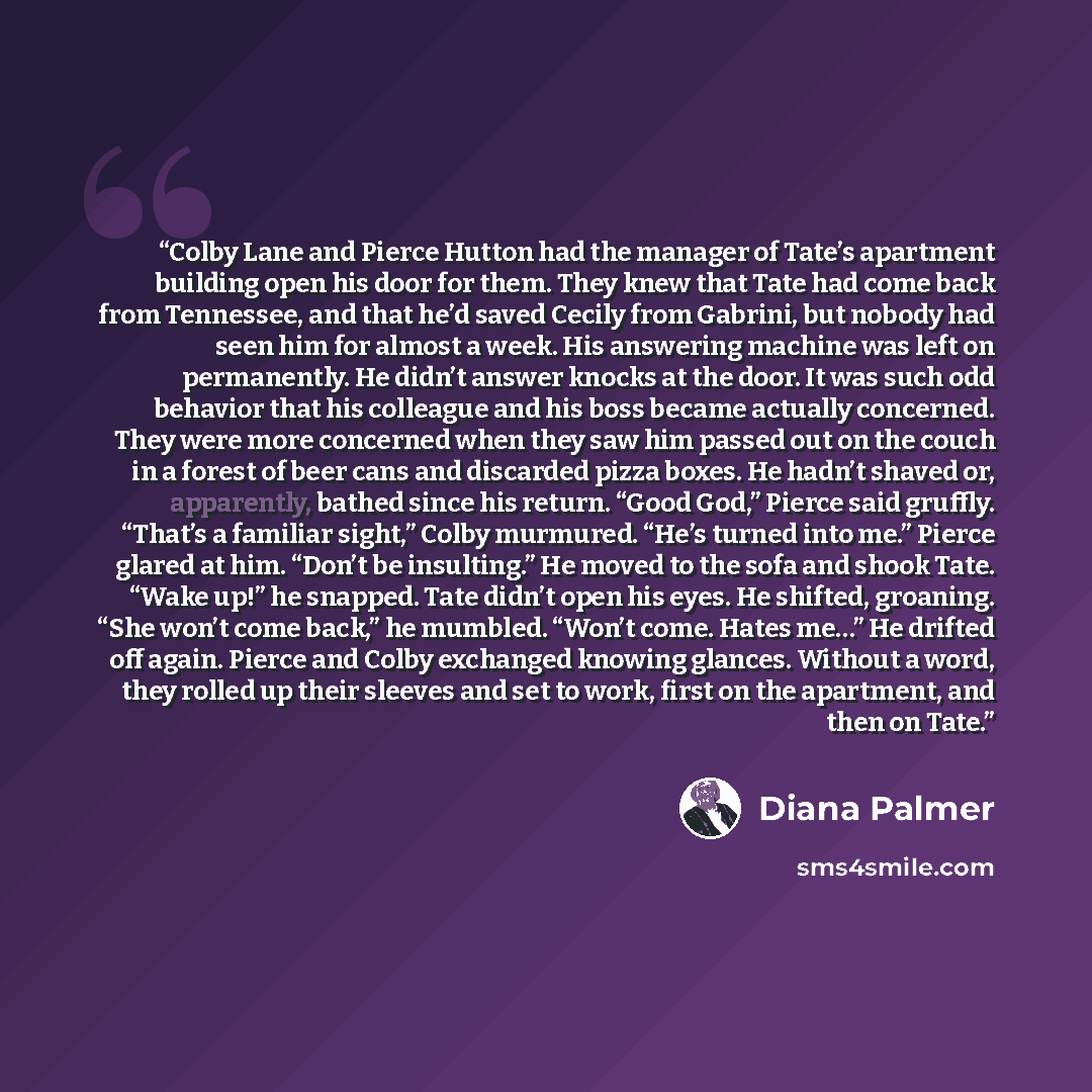 “Colby Lane and Pierce Hutton had the manager of Tate’s apartment building open his door for them. They knew that Tate had come back from Tennessee, and that he’d saved Cecily from Gabrini, but nobody had seen him for almost a week. His answering machine was left on permanently. He didn’t answer…” quote by Diana Palmer