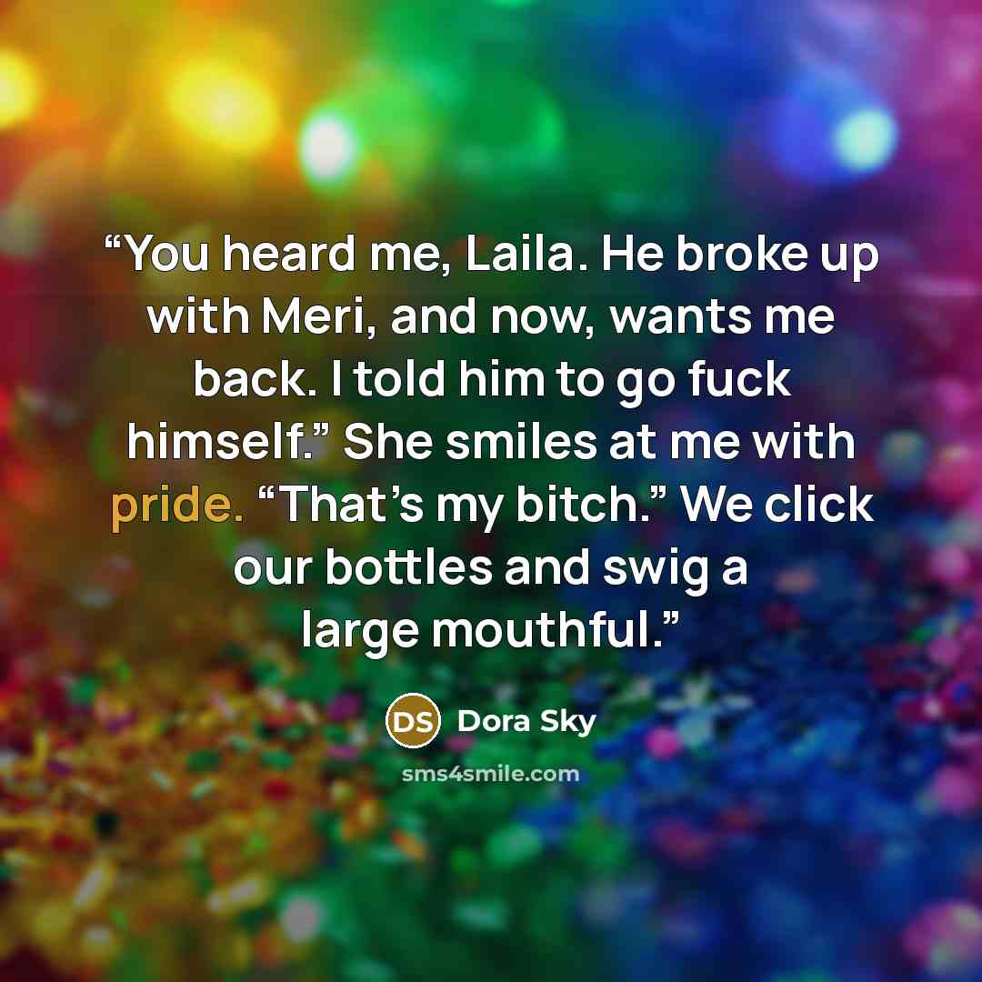 “You heard me, Laila. He broke up with Meri, and now, wants me back. I told him to go fuck himself.” She smiles at me with pride. “That’s my bitch.” We click our bottles and swig a large mouthful.” quote by Dora Sky