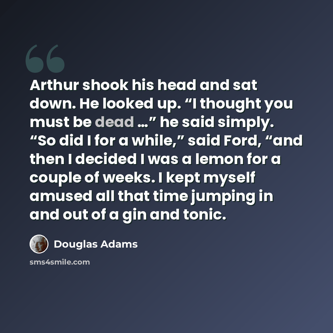 “Arthur shook his head and sat down. He looked up. “I thought you must be dead …” he said simply. “So did I for a while,” said Ford, “and then I decided I was a lemon for a couple of weeks. I kept myself amused all that time jumping in and out of a gin and tonic.” quote by Douglas Adams