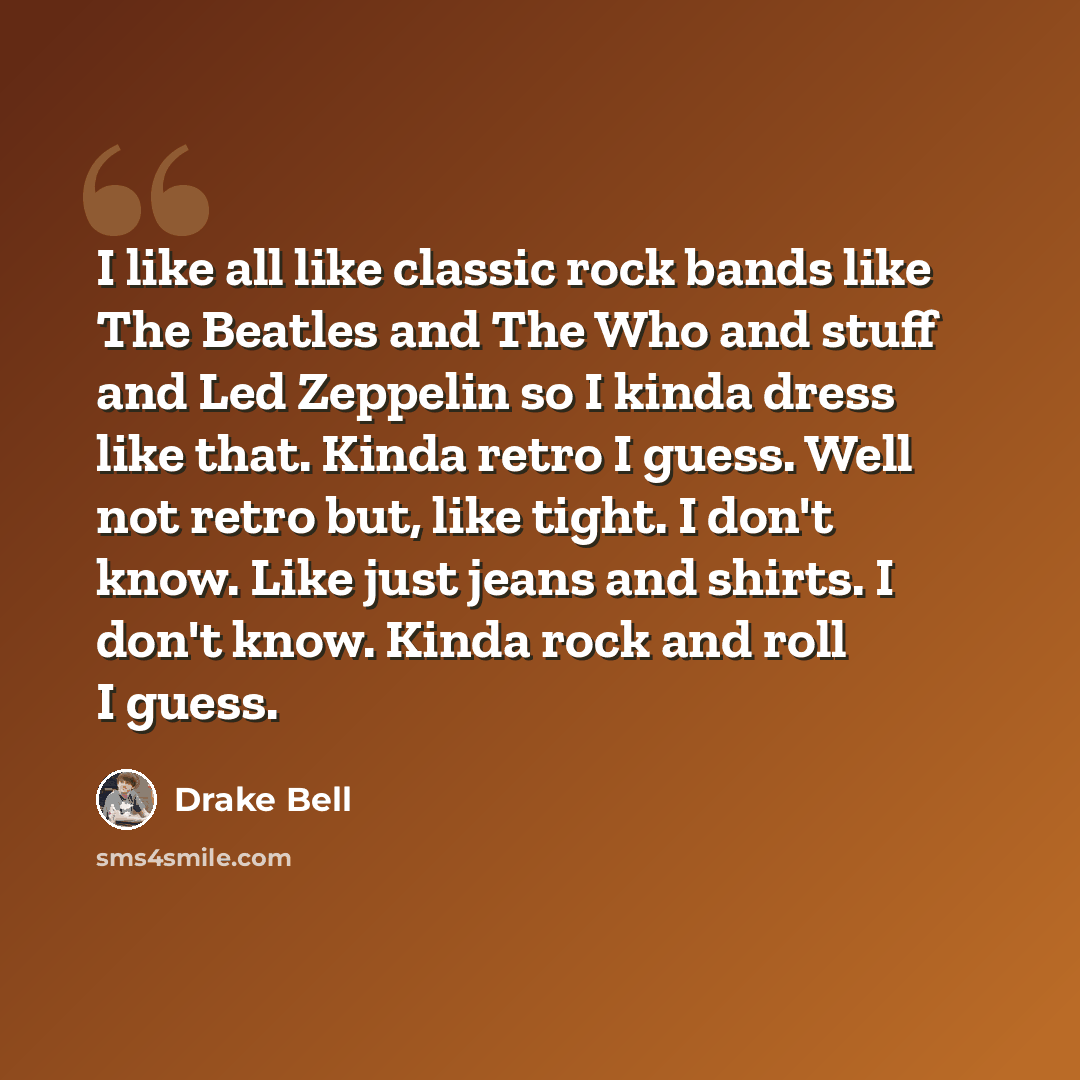 “I like all like classic rock bands like The Beatles and The Who and stuff and Led Zeppelin so I kinda dress like that. Kinda retro I guess. Well not retro but, like tight. I don't know. Like just jeans and shirts. I don't know. Kinda rock and roll I guess.” quote by Drake Bell