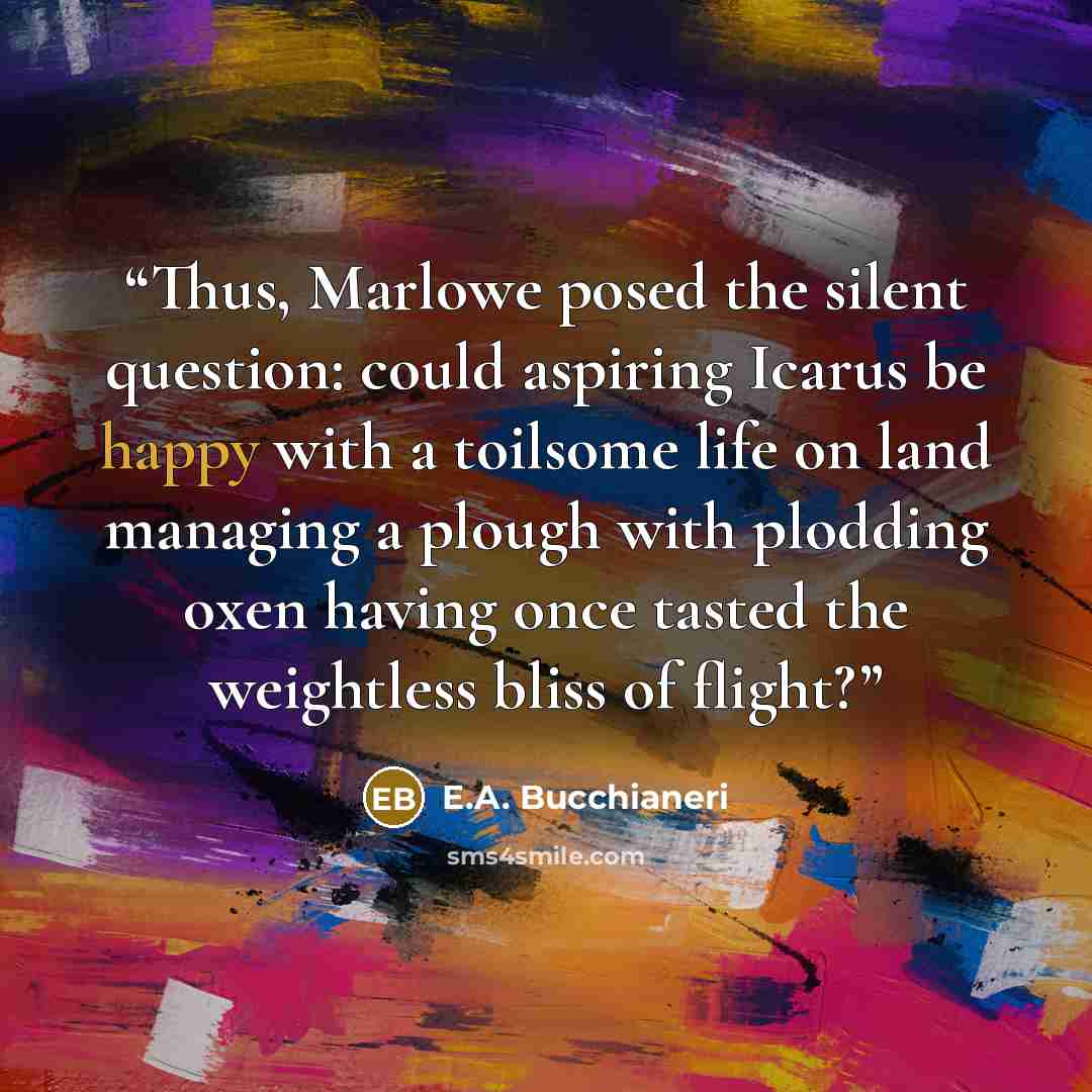 “Thus, Marlowe posed the silent question: could aspiring Icarus be happy with a toilsome life on land managing a plough with plodding oxen having once tasted the weightless bliss of flight?” quote by E.A. Bucchianeri